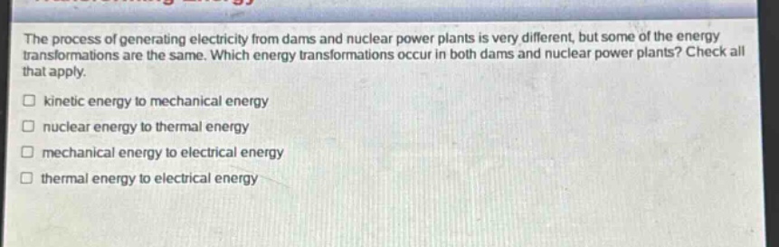 the process of generating electricity from dams and nuclear power plants is very different, but some of the energy transformations are the same. which energy transformations occur in both dams and nuclear power plants? check all that apply. kinetic energy to mechanical energy nuclear energy to thermal energy mechanical energy to electrical energy thermal energy to electrical energy