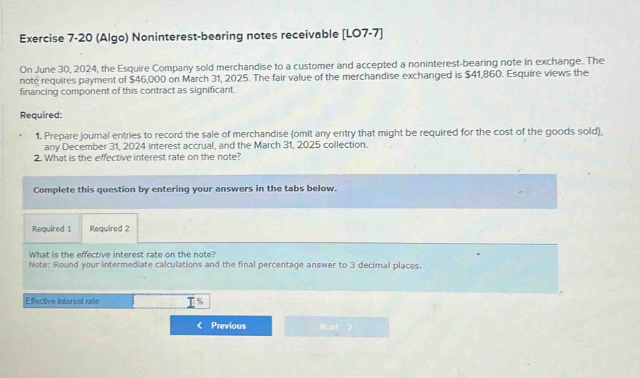 exercise 7-20 (algo) noninterest - bearing notes receivable lo7-7 on june 30, 2024, the esquire company sold merchandise to a customer and accepted a noninterest - bearing note in exchange. the note requires payment of $46,000 on march 31, 2025. the fair value of the merchandise exchanged is $41,860. esquire views the financing component of this contract as significant. required: 1. prepare journal entries to record the sale of merchandise (omit any entry that might be required for the cost of the goods sold), any december 31, 2024 interest accrual, and the march 31, 2025 collection. 2. what is the effective interest rate on the note? complete this question by entering your answers in the tabs below. required 1 required 2 what is the effective interest rate on the note? note: round your intermediate calculations and the final percentage answer to 3 decimal places. effective interest rate % < previous next >