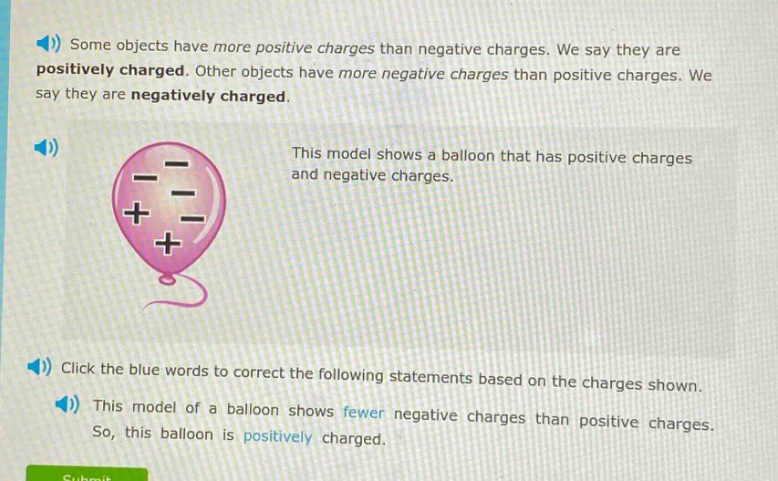 some objects have more positive charges than negative charges. we say they are positively charged. other objects have more negative charges than positive charges. we say they are negatively charged. this model shows a balloon that has positive charges and negative charges. click the blue words to correct the following statements based on the charges shown. this model of a balloon shows fewer negative charges than positive charges. so, this balloon is positively charged.