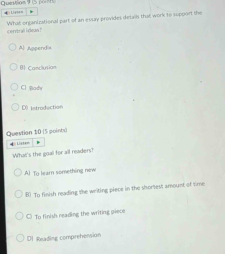 question 9 (5 points) listen what organizational part of an essay provides details that work to support the central ideas? a) appendix b) conclusion c) body d) introduction question 10 (5 points) listen whats the goal for all readers? a) to learn something new b) to finish reading the writing piece in the shortest amount of time c) to finish reading the writing piece d) reading comprehension