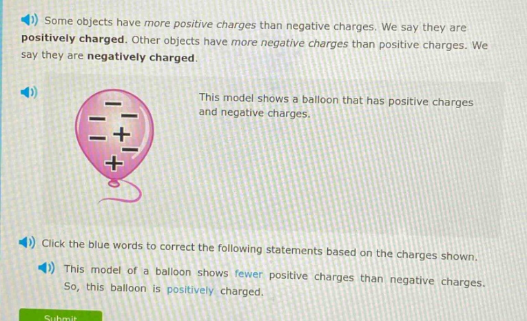some objects have more positive charges than negative charges. we say they are positively charged. other objects have more negative charges than positive charges. we say they are negatively charged. this model shows a balloon that has positive charges and negative charges. click the blue words to correct the following statements based on the charges shown. this model of a balloon shows fewer positive charges than negative charges. so, this balloon is positively charged.