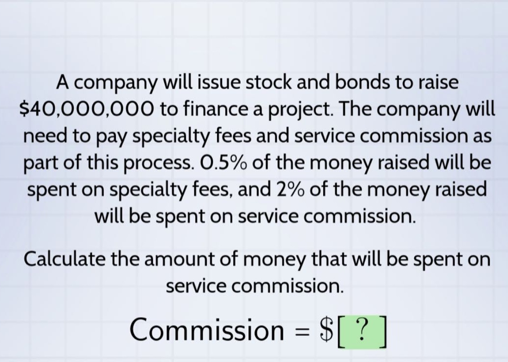a company will issue stock and bonds to raise $40,000,000 to finance a project. the company will need to pay specialty fees and service commission as part of this process. 0.5% of the money raised will be spent on specialty fees, and 2% of the money raised will be spent on service commission. calculate the amount of money that will be spent on service commission. commission = $?