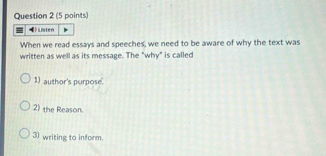 question 2 (5 points) when we read essays and speeches, we need to be aware of why the text was written as well as its message. the “why” is called 1) author’s purpose. 2) the reason. 3) writing to inform.