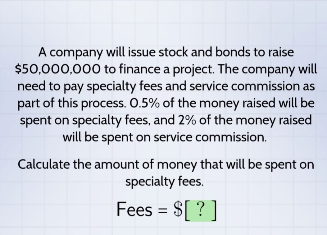 a company will issue stock and bonds to raise $50,000,000 to finance a project. the company will need to pay specialty fees and service commission as part of this process. 0.5% of the money raised will be spent on specialty fees, and 2% of the money raised will be spent on service commission. calculate the amount of money that will be spent on specialty fees. fees = $?