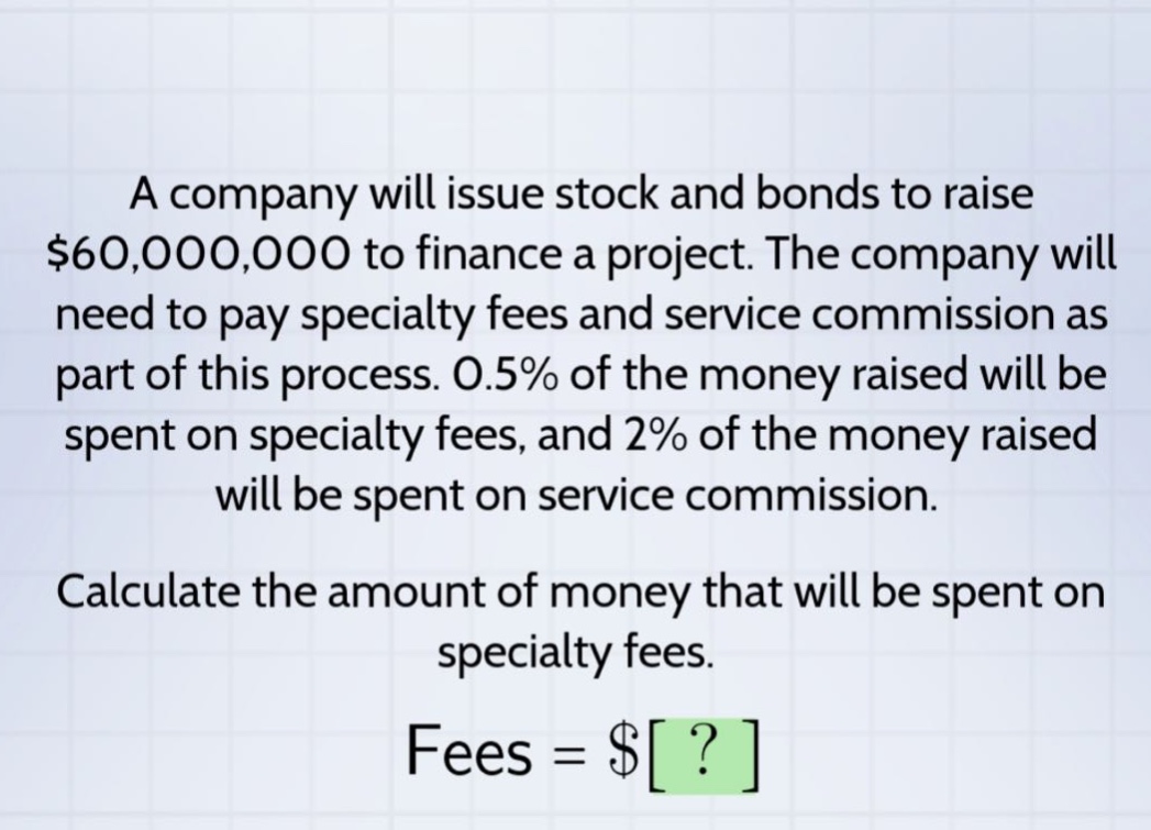 a company will issue stock and bonds to raise $60,000,000 to finance a project. the company will need to pay specialty fees and service commission as part of this process. 0.5% of the money raised will be spent on specialty fees, and 2% of the money raised will be spent on service commission. calculate the amount of money that will be spent on specialty fees. fees = $?