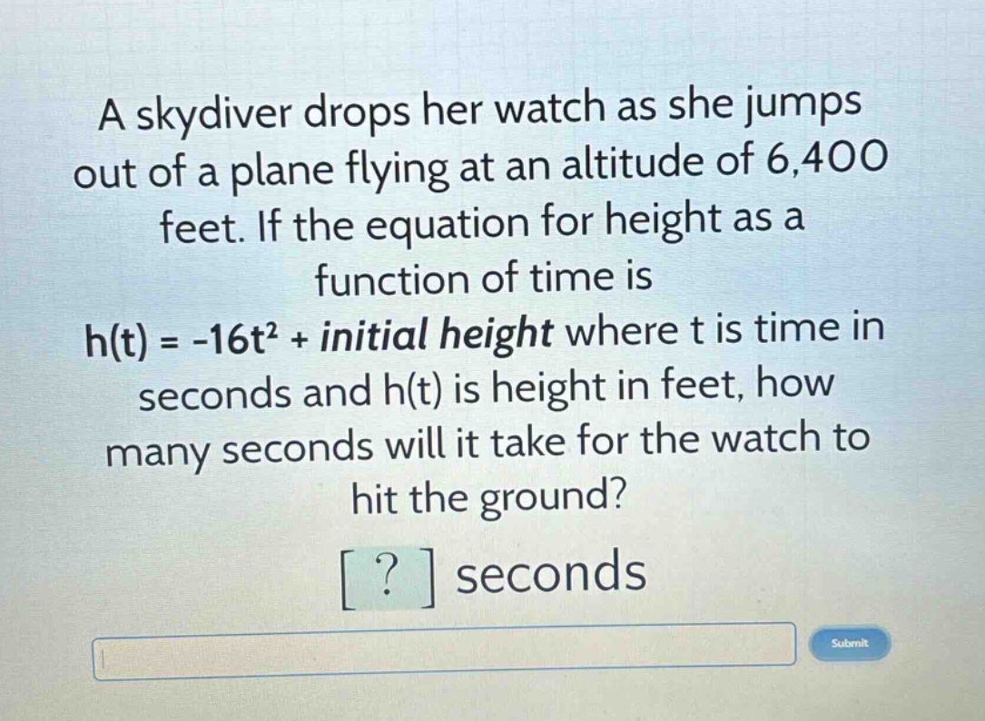 a skydiver drops her watch as she jumps out of a plane flying at an altitude of 6,400 feet. if the equation for height as a function of time is h(t) = -16t² + initial height where t is time in seconds and h(t) is height in feet, how many seconds will it take for the watch to hit the ground? ? seconds