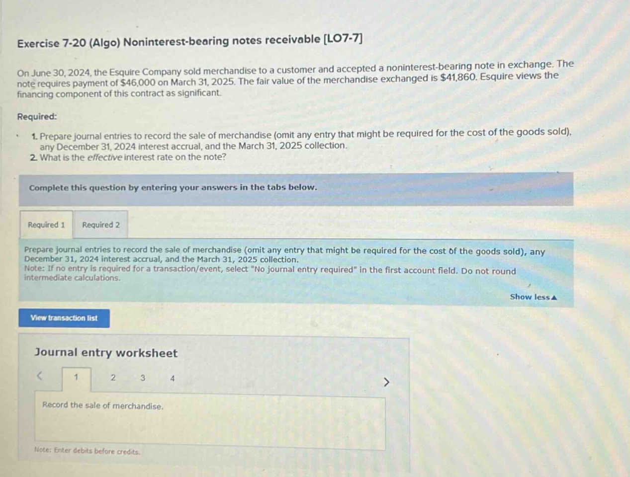 exercise 7-20 (algo) noninterest - bearing notes receivable lo7-7\non june 30, 2024, the esquire company sold merchandise to a customer and accepted a noninterest - bearing note in exchange. the note requires payment of $46,000 on march 31, 2025. the fair value of the merchandise exchanged is $41,860. esquire views the financing component of this contract as significant.\nrequired:\n1. prepare journal entries to record the sale of merchandise (omit any entry that might be required for the cost of the goods sold), any december 31, 2024 interest accrual, and the march 31, 2025 collection.\n2. what is the effective interest rate on the note?\ncomplete this question by entering your answers in the tabs below.\nrequired 1 required 2\nprepare journal entries to record the sale of merchandise (omit any entry that might be required for the cost of the goods sold), any december 31, 2024 interest accrual, and the march 31, 2025 collection.\nnote: if no entry is required for a transaction/event, select \no journal entry required\ in the first account field. do not round intermediate calculations.\nshow less ▲\nview transaction list\njournal entry worksheet\n1 2 3 4\nrecord the sale of merchandise.\nnote: enter debits before credits.