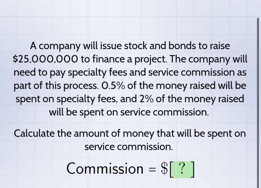 a company will issue stock and bonds to raise $25,000,000 to finance a project. the company will need to pay specialty fees and service commission as part of this process. 0.5% of the money raised will be spent on specialty fees, and 2% of the money raised will be spent on service commission. calculate the amount of money that will be spent on service commission. commission = $?