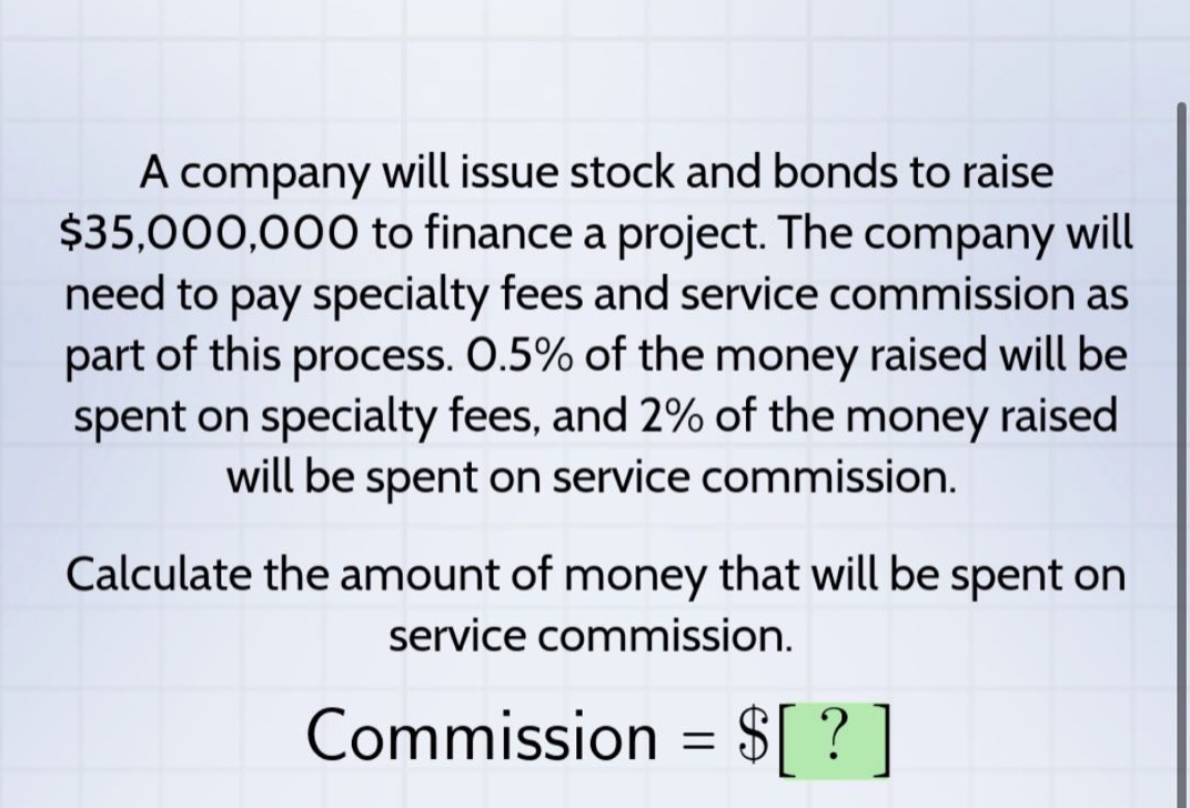 a company will issue stock and bonds to raise $35,000,000 to finance a project. the company will need to pay specialty fees and service commission as part of this process. 0.5% of the money raised will be spent on specialty fees, and 2% of the money raised will be spent on service commission. calculate the amount of money that will be spent on service commission. commission = $?