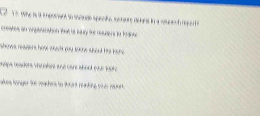 1. why is it important to include specific, sensory details in a research report? creates an organization that is easy for readers to follow shows readers how much you know about the topic helps readers visualize and care about your topic takes longer for readers to finish reading your report