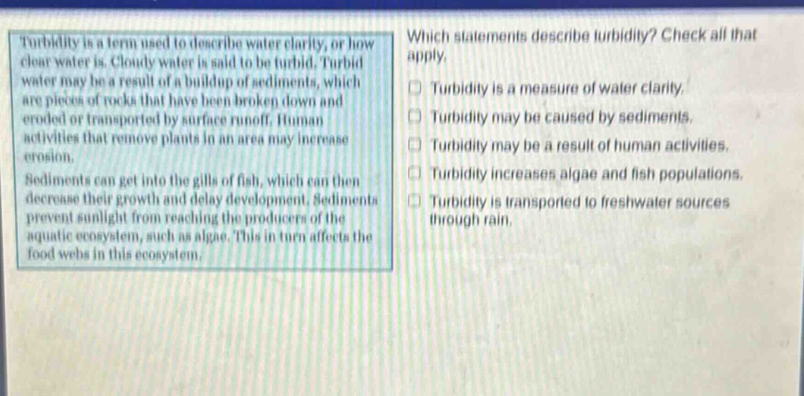 turbidity is a term used to describe water clarity, or how clear water is. cloudy water is said to be turbid. turbid water may be a result of a buildup of sediments, which are pieces of rocks that have been broken down and eroded or transported by surface runoff. human activities that remove plants in an area may increase erosion. sediments can get into the gills of fish, which can then decrease their growth and delay development. sediments prevent sunlight from reaching the producers of the aquatic ecosystem, such as algae. this in turn affects the food webs in this ecosystem. which statements describe turbidity? check all that apply. turbidity is a measure of water clarity. turbidity may be caused by sediments. turbidity may be a result of human activities. turbidity increases algae and fish populations. turbidity is transported to freshwater sources through rain.