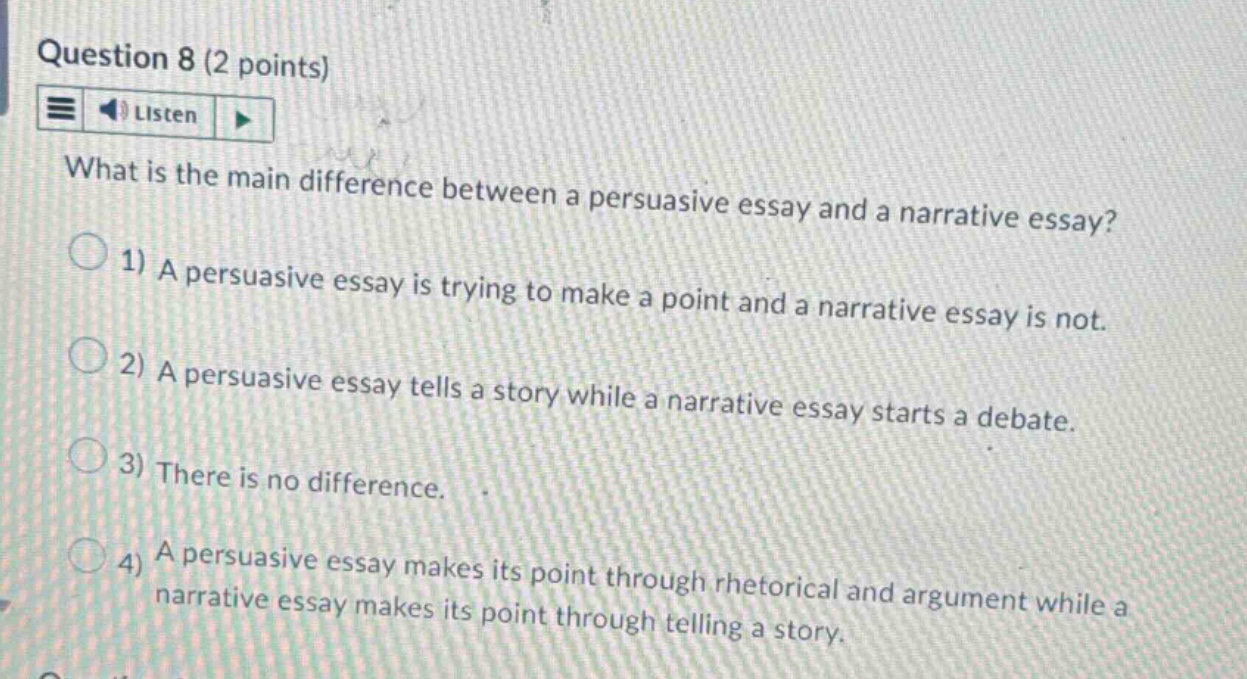 question 8 (2 points) listen what is the main difference between a persuasive essay and a narrative essay? 1) a persuasive essay is trying to make a point and a narrative essay is not. 2) a persuasive essay tells a story while a narrative essay starts a debate. 3) there is no difference. 4) a persuasive essay makes its point through rhetorical and argument while a narrative essay makes its point through telling a story.