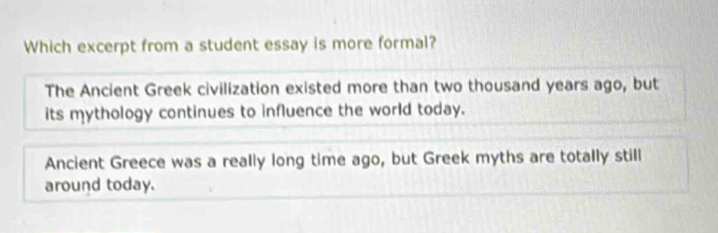 which excerpt from a student essay is more formal? the ancient greek civilization existed more than two thousand years ago, but its mythology continues to influence the world today. ancient greece was a really long time ago, but greek myths are totally still around today.