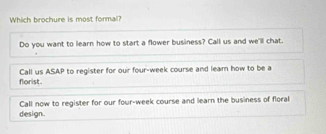 which brochure is most formal? do you want to learn how to start a flower business? call us and well chat. call us asap to register for our four - week course and learn how to be a florist. call now to register for our four - week course and learn the business of floral design.