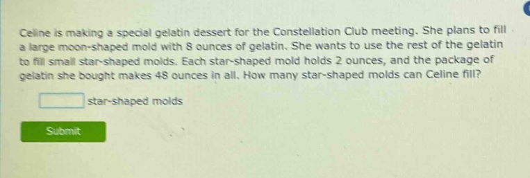celine is making a special gelatin dessert for the constellation club meeting. she plans to fill a large moon - shaped mold with 8 ounces of gelatin. she wants to use the rest of the gelatin to fill small star - shaped molds. each star - shaped mold holds 2 ounces, and the package of gelatin she bought makes 48 ounces in all. how many star - shaped molds can celine fill? star - shaped molds