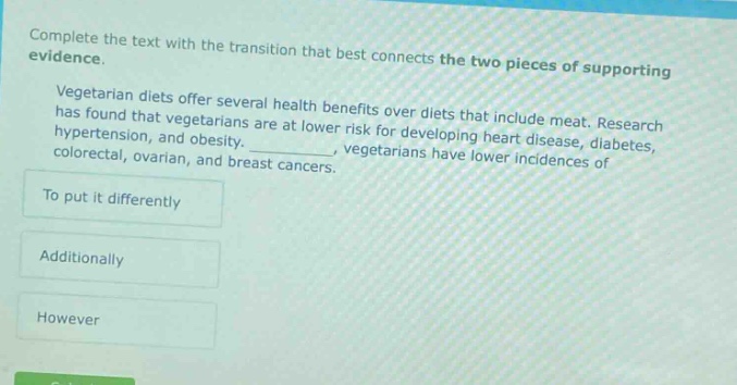 complete the text with the transition that best connects the two pieces of supporting evidence. vegetarian diets offer several health benefits over diets that include meat. research has found that vegetarians are at lower risk for developing heart disease, diabetes, hypertension, and obesity. _, vegetarians have lower incidences of colorectal, ovarian, and breast cancers. to put it differently additionally however