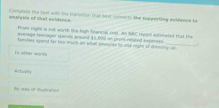 complete the text with the transition that best connects the supporting evidence to analysis of that evidence. prom night is not worth the high financial cost. an nbc report estimated that the average teenager spends around $1,000 on prom - related expenses. families spend far too much on what amounts to one night of dressing up. in other words actually by way of illustration