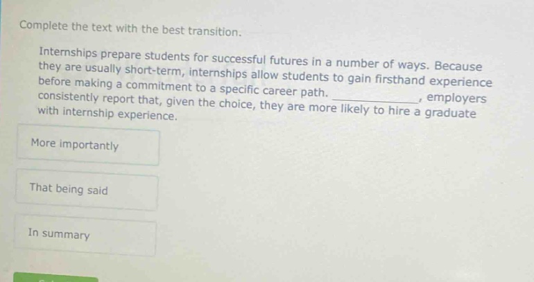complete the text with the best transition. internships prepare students for successful futures in a number of ways. because they are usually short - term, internships allow students to gain firsthand experience before making a commitment to a specific career path. _, employers consistently report that, given the choice, they are more likely to hire a graduate with internship experience. more importantly that being said in summary