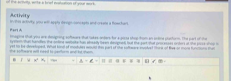 of the activity, write a brief evaluation of your work. activity in this activity, you will apply design concepts and create a flowchart. part a imagine that you are designing software that takes orders for a pizza shop from an online platform. the part of the system that handles the online website has already been designed, but the part that processes orders at the pizza shop is yet to be developed. what kind of modules would this part of the software involve? think of five or more functions that the software will need to perform and list them.