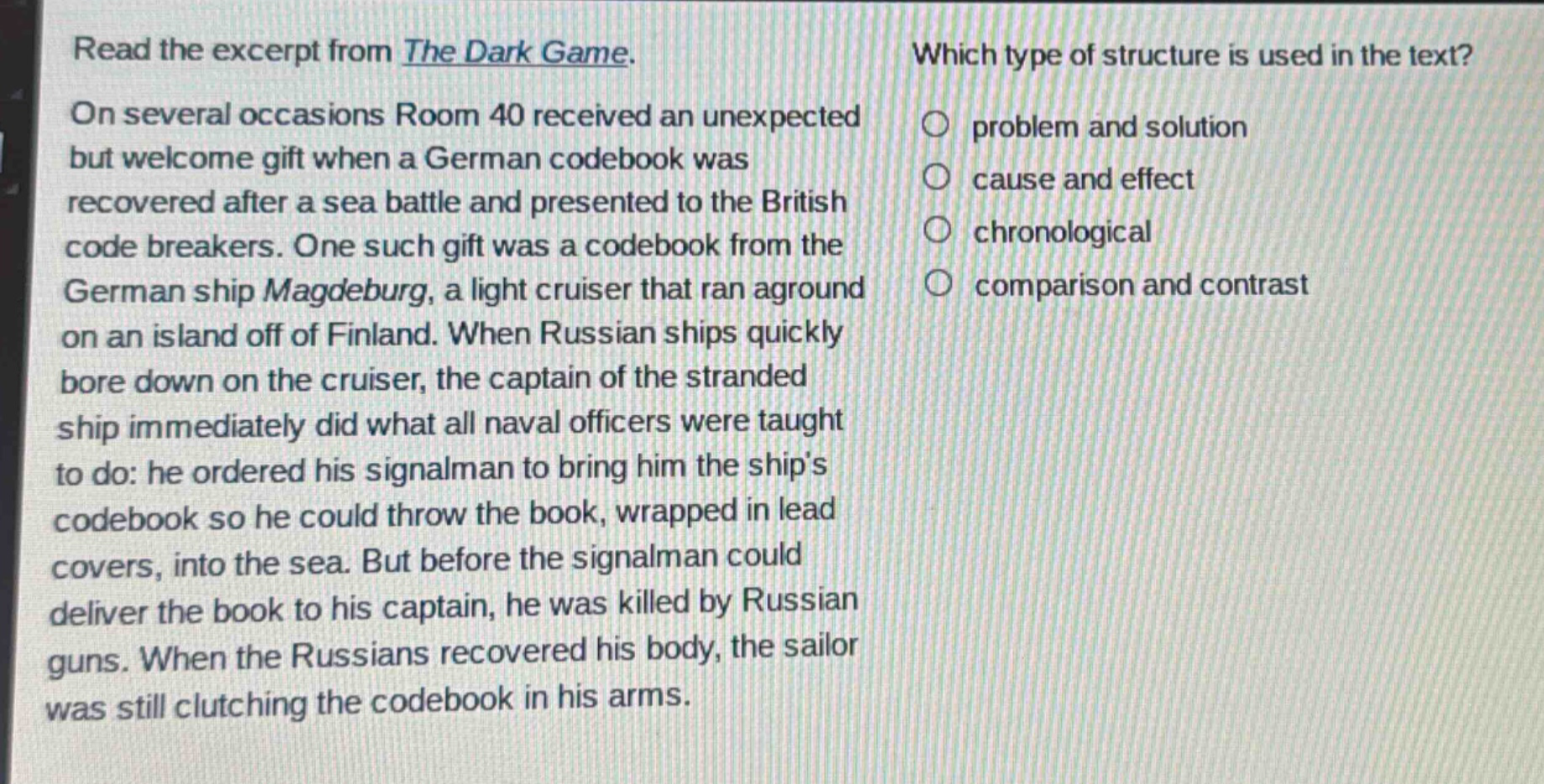 read the excerpt from the dark game. on several occasions room 40 received an unexpected but welcome gift when a german codebook was recovered after a sea battle and presented to the british code breakers. one such gift was a codebook from the german ship magdeburg, a light cruiser that ran aground on an island off of finland. when russian ships quickly bore down on the cruiser, the captain of the stranded ship immediately did what all naval officers were taught to do: he ordered his signalman to bring him the ships codebook so he could throw the book, wrapped in lead covers, into the sea. but before the signalman could deliver the book to his captain, he was killed by russian guns. when the russians recovered his body, the sailor was still clutching the codebook in his arms. which type of structure is used in the text? problem and solution cause and effect chronological comparison and contrast