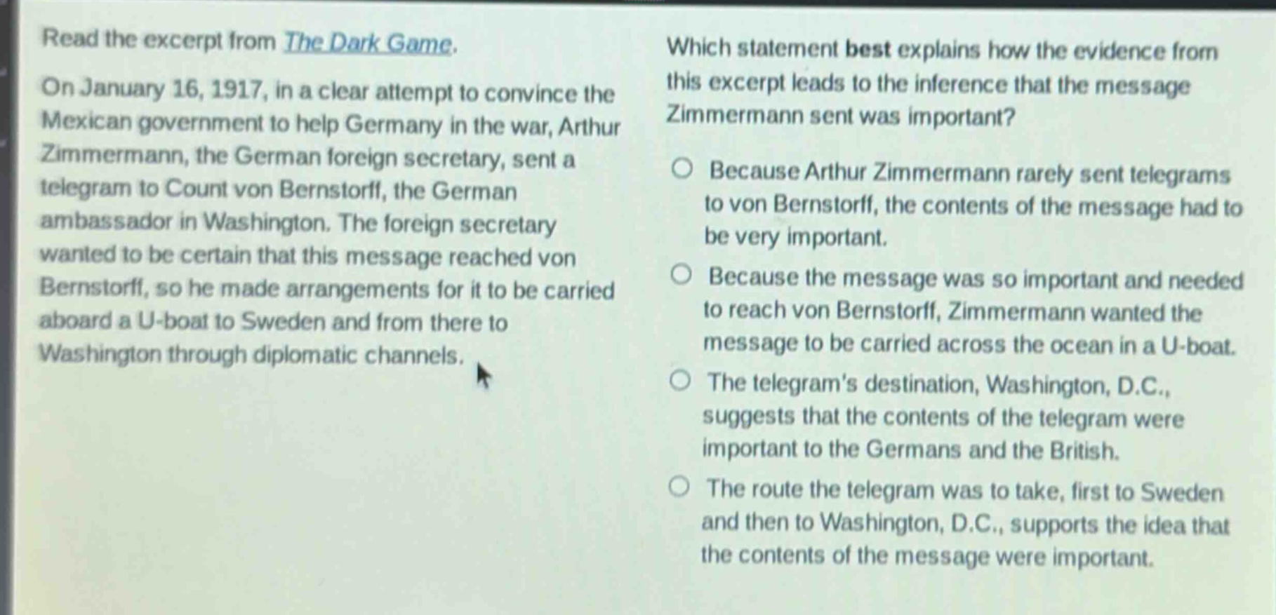 read the excerpt from the dark game. on january 16, 1917, in a clear attempt to convince the mexican government to help germany in the war, arthur zimmermann, the german foreign secretary, sent a telegram to count von bernstorff, the german ambassador in washington. the foreign secretary wanted to be certain that this message reached von bernstorff, so he made arrangements for it to be carried aboard a u - boat to sweden and from there to washington through diplomatic channels. which statement best explains how the evidence from this excerpt leads to the inference that the message zimmermann sent was important? because arthur zimmermann rarely sent telegrams to von bernstorff, the contents of the message had to be very important. because the message was so important and needed to reach von bernstorff, zimmermann wanted the message to be carried across the ocean in a u - boat. the telegram’s destination, washington, d.c., suggests that the contents of the telegram were important to the germans and the british. the route the telegram was to take, first to sweden and then to washington, d.c., supports the idea that the contents of the message were important.