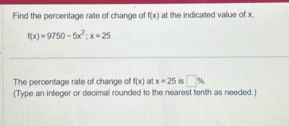 find the percentage rate of change of f(x) at the indicated value of x. f(x)=9750 - 5x²; x = 25 the percentage rate of change of f(x) at x = 25 is %. (type an integer or decimal rounded to the nearest tenth as needed.)
