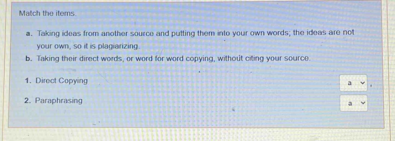 match the items. a. taking ideas from another source and putting them into your own words; the ideas are not your own, so it is plagiarizing. b. taking their direct words, or word for word copying, without citing your source. 1. direct copying 2. paraphrasing