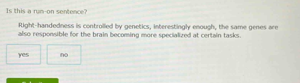 is this a run - on sentence? right - handedness is controlled by genetics, interestingly enough, the same genes are also responsible for the brain becoming more specialized at certain tasks. yes no