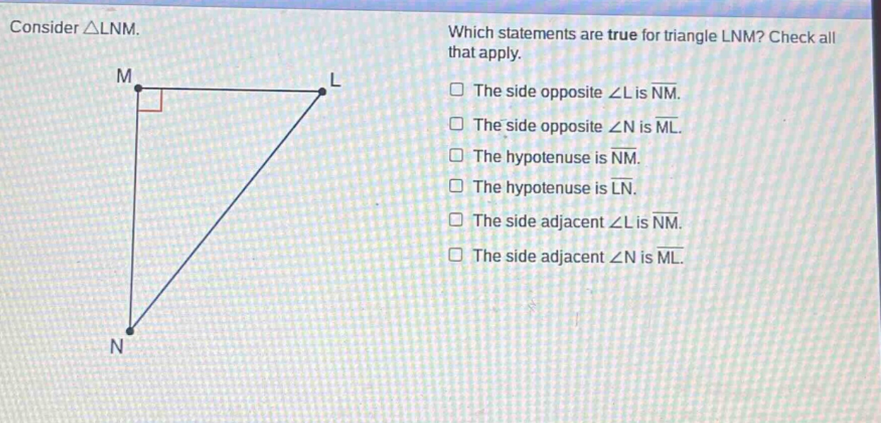 consider △lnm. which statements are true for triangle lnm? check all that apply. the side opposite ∠l is nm. the side opposite ∠n is ml. the hypotenuse is nm. the hypotenuse is ln. the side adjacent ∠l is nm. the side adjacent ∠n is ml.