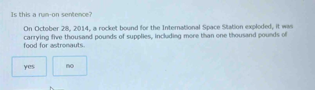 is this a run - on sentence? on october 28, 2014, a rocket bound for the international space station exploded, it was carrying five thousand pounds of supplies, including more than one thousand pounds of food for astronauts. yes no