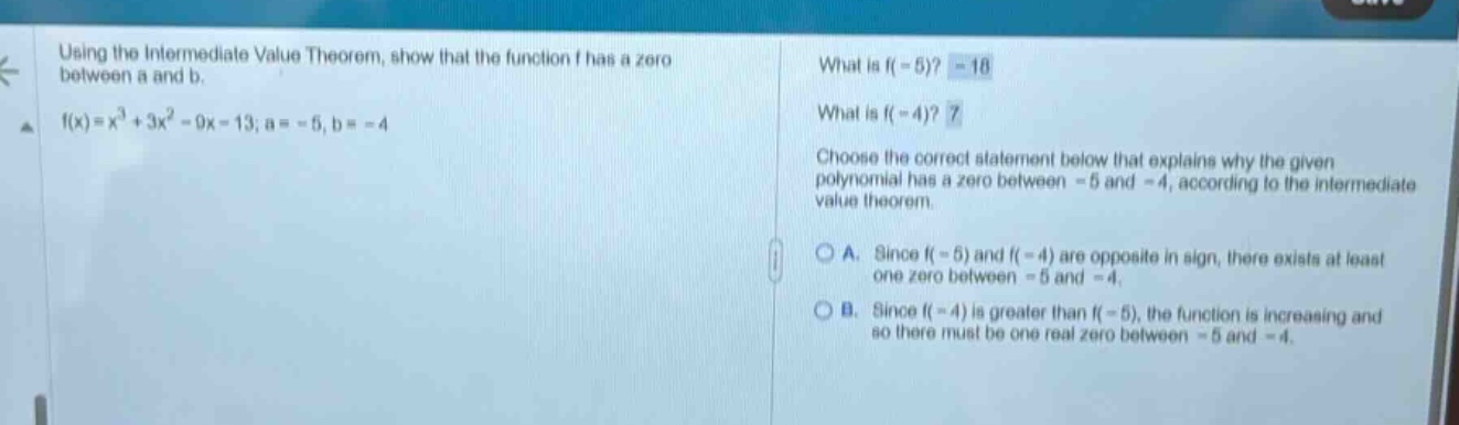 using the intermediate value theorem, show that the function f has a zero between a and b. f(x)=x³ + 3x² - 9x - 13; a = -5, b = -4 what is f(-5)? -18 what is f(-4)? 7 choose the correct statement below that explains why the given polynomial has a zero between -5 and -4, according to the intermediate value theorem. a. since f(-5) and f(-4) are opposite in sign, there exists at least one zero between -5 and -4. b. since f(-4) is greater than f(-5), the function is increasing and so there must be one real zero between -5 and -4.