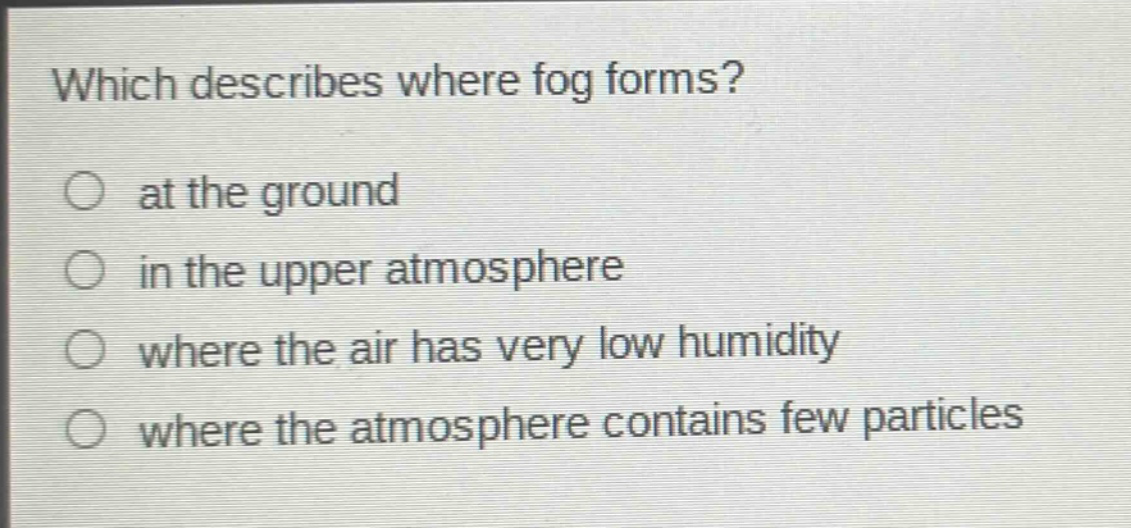which describes where fog forms? at the ground in the upper atmosphere where the air has very low humidity where the atmosphere contains few particles