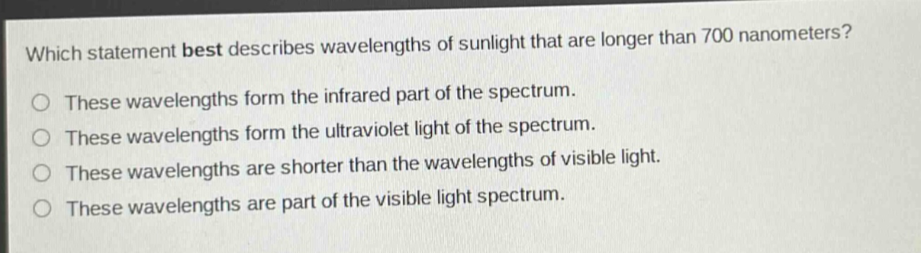 which statement best describes wavelengths of sunlight that are longer than 700 nanometers? these wavelengths form the infrared part of the spectrum. these wavelengths form the ultraviolet light of the spectrum. these wavelengths are shorter than the wavelengths of visible light. these wavelengths are part of the visible light spectrum.