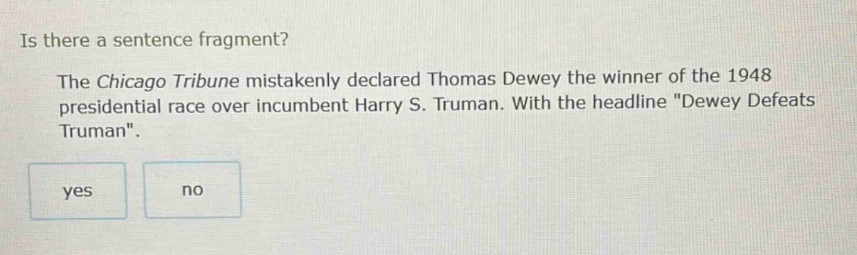 is there a sentence fragment? the chicago tribune mistakenly declared thomas dewey the winner of the 1948 presidential race over incumbent harry s. truman. with the headline \dewey defeats truman\. yes no