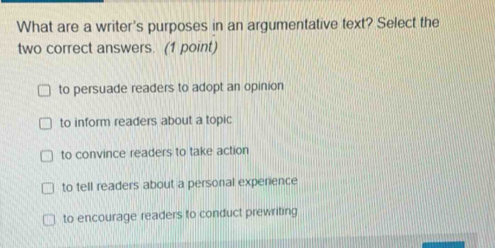 what are a writer’s purposes in an argumentative text? select the two correct answers. (1 point) to persuade readers to adopt an opinion to inform readers about a topic to convince readers to take action to tell readers about a personal experience to encourage readers to conduct prewriting