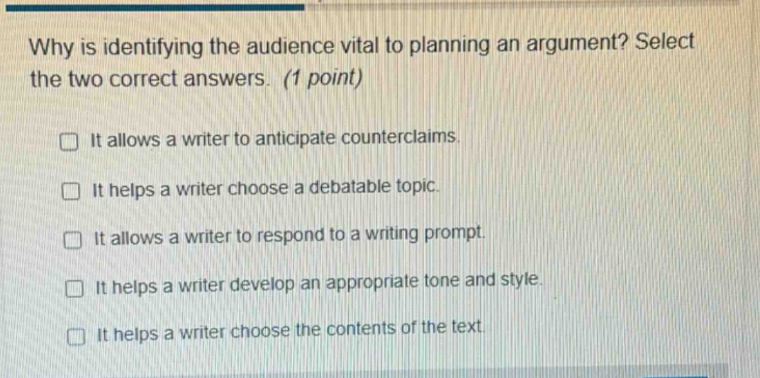 why is identifying the audience vital to planning an argument? select the two correct answers. (1 point) it allows a writer to anticipate counterclaims. it helps a writer choose a debatable topic. it allows a writer to respond to a writing prompt. it helps a writer develop an appropriate tone and style. it helps a writer choose the contents of the text.