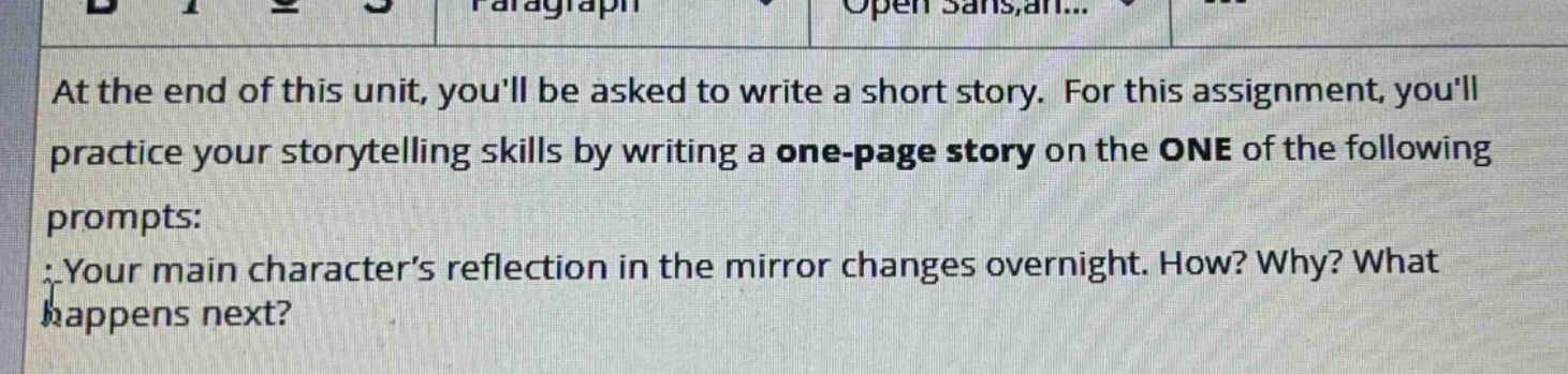 at the end of this unit, youll be asked to write a short story. for this assignment, youll practice your storytelling skills by writing a one - page story on the one of the following prompts: your main characters reflection in the mirror changes overnight. how? why? what happens next?