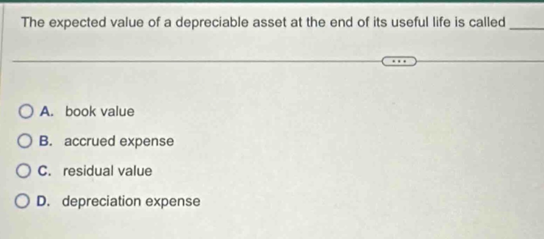 the expected value of a depreciable asset at the end of its useful life is called \n\na. book value\nb. accrued expense\nc. residual value\nd. depreciation expense