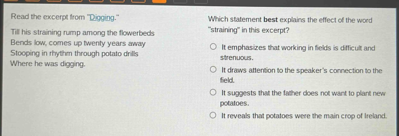 read the excerpt from \digging.\ till his straining rump among the flowerbeds bends low, comes up twenty years away stooping in rhythm through potato drills where he was digging. which statement best explains the effect of the word \straining\ in this excerpt? it emphasizes that working in fields is difficult and strenuous. it draws attention to the speakers connection to the field. it suggests that the father does not want to plant new potatoes. it reveals that potatoes were the main crop of ireland.