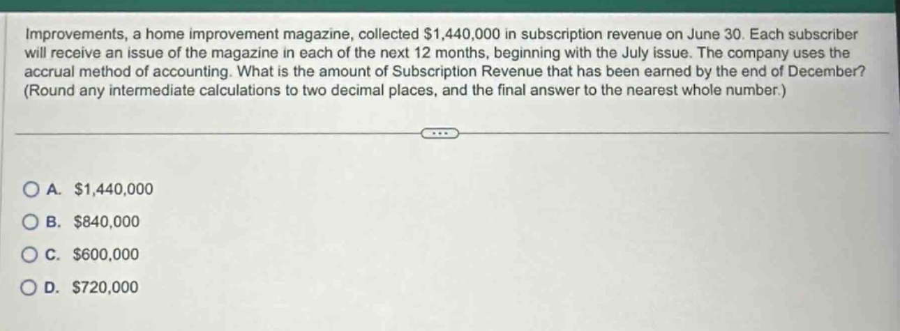 improvements, a home improvement magazine, collected $1,440,000 in subscription revenue on june 30. each subscriber will receive an issue of the magazine in each of the next 12 months, beginning with the july issue. the company uses the accrual method of accounting. what is the amount of subscription revenue that has been earned by the end of december? (round any intermediate calculations to two decimal places, and the final answer to the nearest whole number.)\n\na. $1,440,000\nb. $840,000\nc. $600,000\nd. $720,000