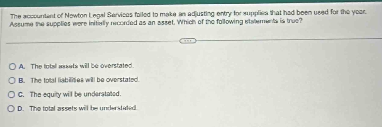 the accountant of newton legal services failed to make an adjusting entry for supplies that had been used for the year. assume the supplies were initially recorded as an asset. which of the following statements is true? a. the total assets will be overstated. b. the total liabilities will be overstated. c. the equity will be understated. d. the total assets will be understated.