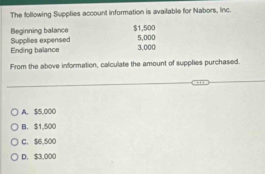 the following supplies account information is available for nabors, inc. beginning balance $1,500 supplies expensed 5,000 ending balance 3,000 from the above information, calculate the amount of supplies purchased. a. $5,000 b. $1,500 c. $6,500 d. $3,000