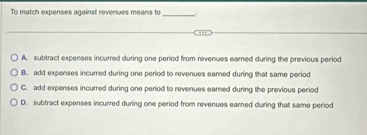 to match expenses against revenues means to ________. a. subtract expenses incurred during one period from revenues earned during the previous period b. add expenses incurred during one period to revenues earned during that same period c. add expenses incurred during one period to revenues earned during the previous period d. subtract expenses incurred during one period from revenues earned during that same period