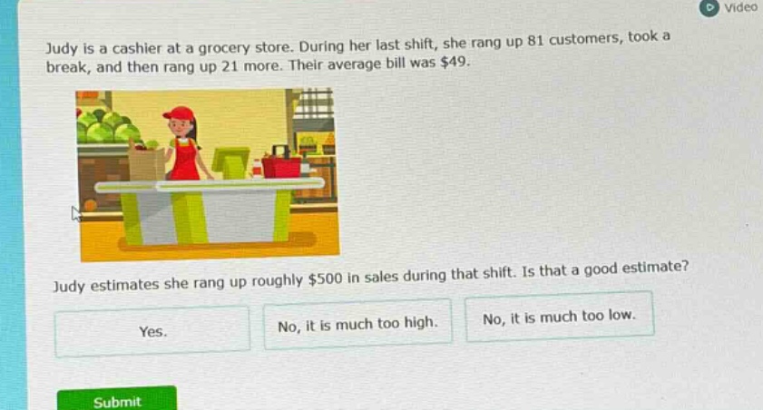 judy is a cashier at a grocery store. during her last shift, she rang up 81 customers, took a break, and then rang up 21 more. their average bill was $49. judy estimates she rang up roughly $500 in sales during that shift. is that a good estimate? yes. no, it is much too high. no, it is much too low.