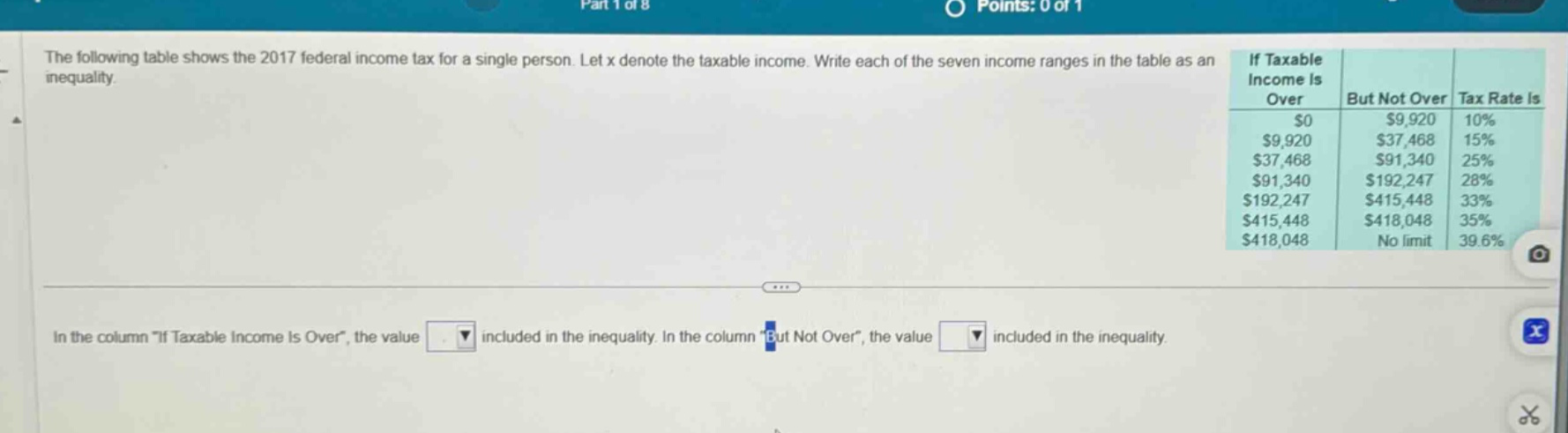 the following table shows the 2017 federal income tax for a single person. let x denote the taxable income. write each of the seven income ranges in the table as an inequality. if taxable income is over but not over tax rate is $0 $9,920 10% $9,920 $37,468 15% $37,468 $91,340 25% $91,340 $192,247 28% $192,247 $415,448 33% $415,448 $418,048 35% $418,048 no limit 39.6% in the column if taxable income is over, the value included in the inequality. in the column but not over, the value included in the inequality.