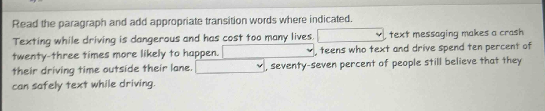 read the paragraph and add appropriate transition words where indicated. texting while driving is dangerous and has cost too many lives. , text messaging makes a crash twenty - three times more likely to happen. , teens who text and drive spend ten percent of their driving time outside their lane. , seventy - seven percent of people still believe that they can safely text while driving.