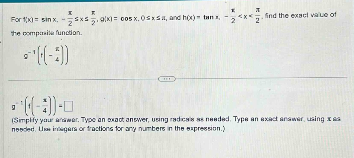 for f(x)= sin x, - π/2 ≤ x ≤ π/2, g(x)= cos x, 0 ≤ x ≤ π, and h(x)= tan x, - π/2 < x < π/2, find the exact value of the composite function. g^(-1)(f(-π/4)) g^(-1)(f(-π/4))=□ (simplify your answer. type an exact answer, using radicals as needed. type an exact answer, using π as needed. use integers or fractions for any numbers in the expression.)