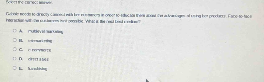 select the correct answer. gabbie needs to directly connect with her customers in order to educate them about the advantages of using her products. face - to - face interaction with the customers isnt possible. what is the next best medium? a. multilevel marketing b. telemarketing c. e - commerce d. direct sales e. franchising