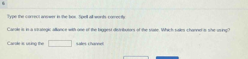 type the correct answer in the box. spell all words correctly. carole is in a strategic alliance with one of the biggest distributors of the state. which sales channel is she using? carole is using the sales channel.