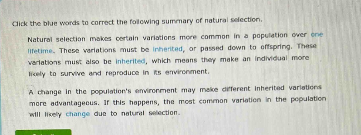 click the blue words to correct the following summary of natural selection. natural selection makes certain variations more common in a population over one lifetime. these variations must be inherited, or passed down to offspring. these variations must also be inherited, which means they make an individual more likely to survive and reproduce in its environment. a change in the populations environment may make different inherited variations more advantageous. if this happens, the most common variation in the population will likely change due to natural selection.
